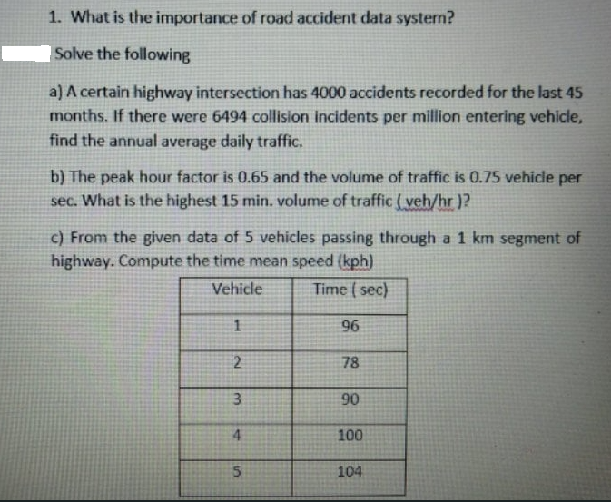 1. What is the importance of road accident data system?
Solve the following
a) A certain highway intersection has 4000 accidents recorded for the last 45
months. If there were 6494 collision incidents per million entering vehicle,
find the annual average daily traffic.
b) The peak hour factor is 0.65 and the volume of traffic is 0.75 vehicle per
sec. What is the highest 15 min. volume of traffic ( veh/hr )?
c) From the given data of 5 vehicles passing through a 1 km segment of
highway. Compute the time mean speed (kph)
Vehicle
Time ( sec)
96
2
78
90
4
100
104
