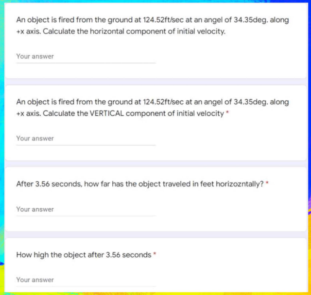 An object is fired from the ground at 124.52ft/sec at an angel of 34.35deg. along
+x axis. Calculate the horizontal component of initial velocity.
Your answer
An object is fired from the ground at 124.52ft/sec at an angel of 34.35deg. along
+x axis. Calculate the VERTICAL component of initial velocity *
Your answer
After 3.56 seconds, how far has the object traveled in feet horizozntally? *
Your answer
How high the object after 3.56 seconds*
Your answer
