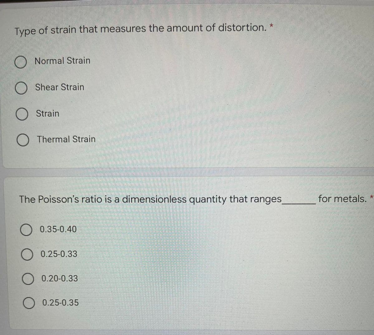 Type of strain that measures the amount of distortion. *
Normal Strain
Shear Strain
Strain
Thermal Strain
The Poisson's ratio is a dimensionless quantity that ranges,
for metals.
0.35-0.40
0.25-0.33
0.20-0.33
O 0.25-0.35
