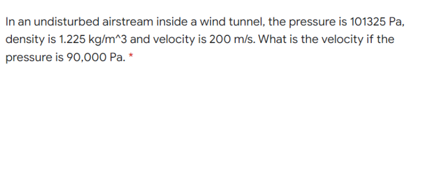 In an undisturbed airstream inside a wind tunnel, the pressure is 101325 Pa,
density is 1.225 kg/m^3 and velocity is 200 m/s. What is the velocity if the
pressure is 90,000 Pa. *
