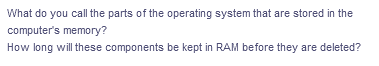 What do you call the parts of the operating system that are stored in the
computer's memory?
How long will these components be kept in RAM before they are deleted?
