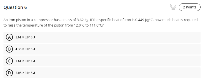 Question 6
2 Points
An iron piston in a compressor has a mass of 3.62 kg. If the specific heat of iron is 0.449 J/g°C, how much heat is required
to raise the temperature of the piston from 12.0°C to 111.0°C?
(A) 1.61 × 10^5 J
(B) 4.35 x 10^5 J
1.61 x 10^2 J
D 7.08 x 10^8 J

