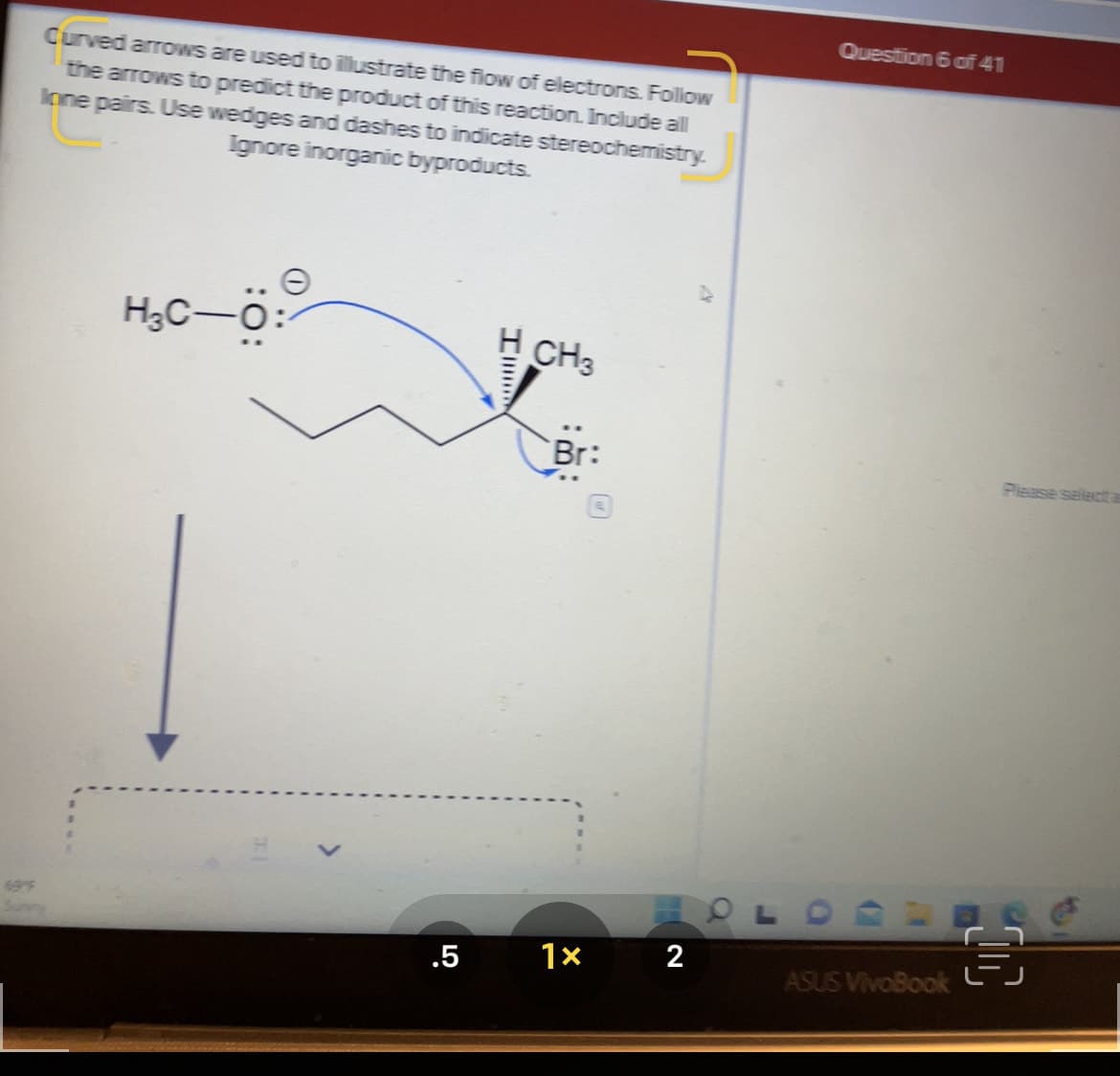 Question 6 of 41
Curved arrows are used to illustrate the flow of electrons. Folliow
the arrows to predict the product of this reaction. Include all
Ione pairs. Use wedges and dashes to indicate stereochemistry.
Ignore inorganic byproducts.
H3C-
H CH3
Br:
Please select a
69
2
.5
ASUS VivoBook
:O:
