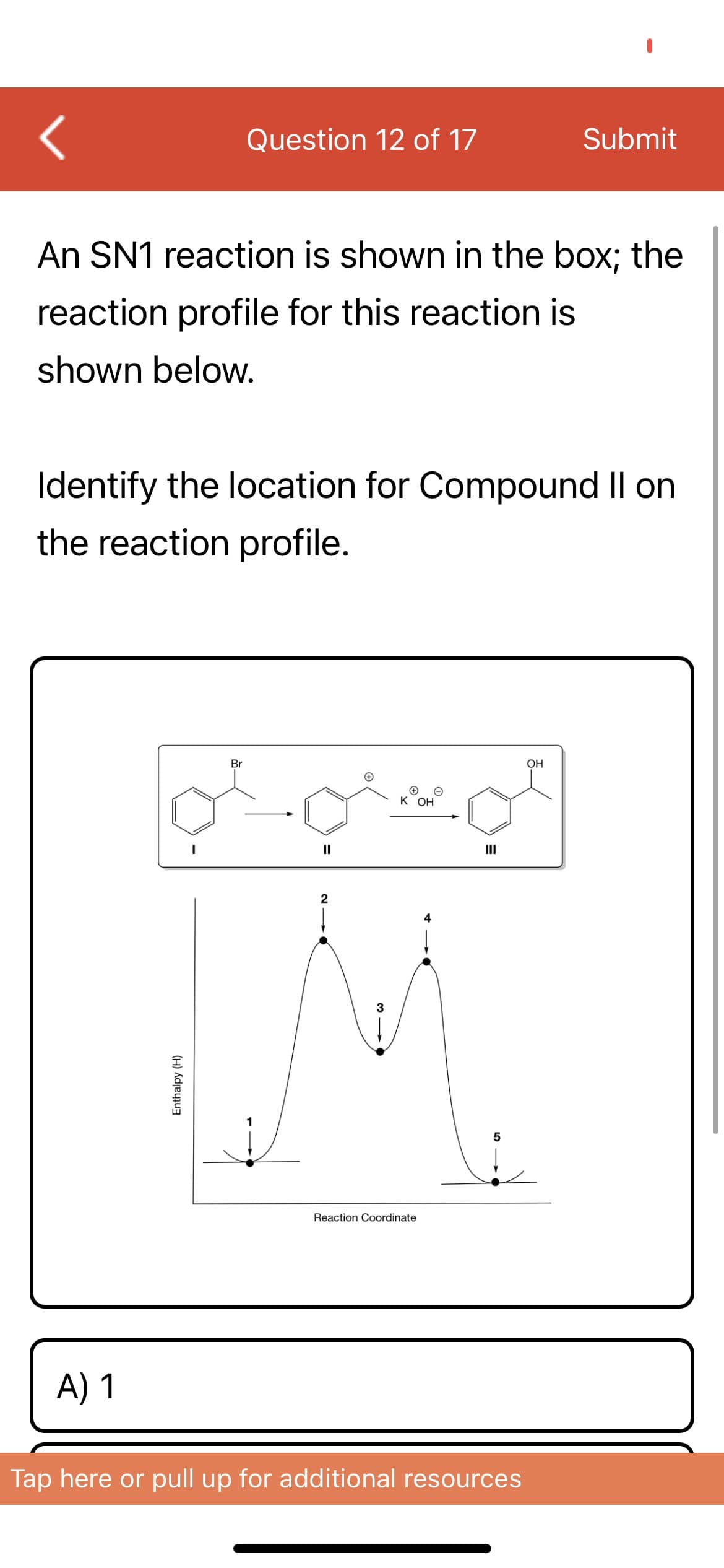 Question 12 of 17
Submit
An SN1 reaction is shown in the box; the
reaction profile for this reaction is
shown below.
Identify the location for Compound Il on
the reaction profile.
Br
OH
к он
II
II
2
4
3
5
Reaction Coordinate
A) 1
Tap here or pull up for additional resources
Enthalpy (H)
