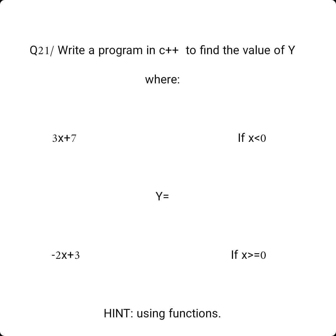 Q21/ Write a program in c++ to find the value of Y
where:
3x+7
If x<0
Y=
-2x+3
If x>=0
HINT: using functions.
