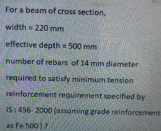 For a beam of cross section,
width = 220 mm
effective depth = 500 mm
number of rebars of 14 mm diameter.
required to satisfy minimum tension
reinforcement requirement specified by
IS: 456-2000 (assuming grade reinforcement
as Fe 500)?
