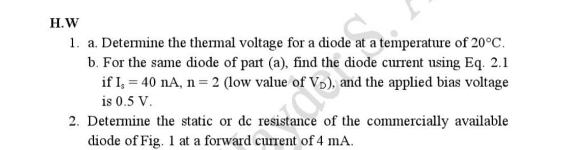 H.W
1. a. Determine the thermal voltage for a diode at a temperature of 20°C.
b. For the same diode of part (a), find the diode current using Eq. 2.1
and the applied bias voltage
if I, 40 nA, n = 2 (low value of
is 0.5 V.
2. Determine the static or dc resistance of the commercially available
diode of Fig. 1 at a forward current of 4 mA.