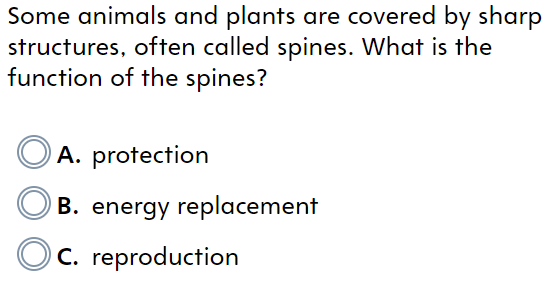 Some animals and plants are covered by sharp
structures, often called spines. What is the
function of the spines?
A. protection
B. energy replacement
C. reproduction
