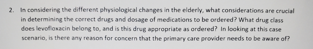 In considering the different physiological changes in the elderly, what considerations are crucial
in determining the correct drugs and dosage of medications to be ordered? What drug class
does levofloxacin belong to, and is this drug appropriate as ordered? In looking at this case
2.
scenario, is there any reason for concern that the primary care provider needs to be aware of?
