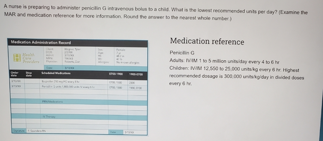 A nurse is preparing to administer penicillin G intravenous bolus to a child. What is the lowest recommended units per day? (Examine the
MAR and medication reference for more information. Round the answer to the nearest whole number.)
Medication Administration Record
Medication reference
Client:
DOB:
Admit
MRN:
Wagner, Tyler
2/2x
3/10X
196563
Roberts, Dan
Sex:
Age:
Ht:
Wt:
Female
Penicillin G
Health
Care
Providers
7 yr
48.2 in
47 lb
Adults: IV/IM 1 to 5 million units/day every 4 to 6 hr
Physician:
Allergies:
No known allergies
Children: IV/IM 12,550 to 25,000 units/kg every 6 hr. Highest
Date:
3/10/XX
Order
date
Stop
date
Scheduled Medications
0700-1900
1900-0700
recommended dosage is 300,000 units/kg/day in divided doses
3/10/XX
Ibuprofen 250 mg PO every 8 hr
0700, 1500
2300
every 6 hr.
3/10/X
Penicillin Gunits 1,800,000 units IV every 6 hr
0700, 1300
1900, 0100
PRN Medications
IV Therapy
Signature F. Saundera RN
Date
3/10/X
