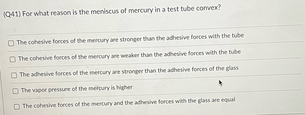 (Q41) For what reason is the meniscus of mercury in a test tube convex?
OThe cohesive forces of the mercury are stronger than the adhesive forces with the tube
The cohesive forces of the mercury are weaker than the adhesive forces with the tube
The adhesive forces of the mercury are stronger than the adhesive forces of the glass
The vapor pressure of the mercury is higher
The cohesive forces of the mercury and the adhesive forces with the glass are equal

