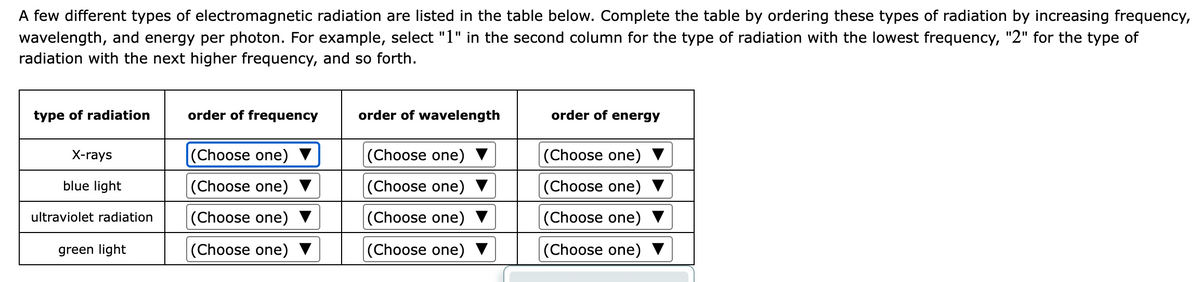A few different types of electromagnetic radiation are listed in the table below. Complete the table by ordering these types of radiation by increasing frequency,
wavelength, and energy per photon. For example, select "1" in the second column for the type of radiation with the lowest frequency, "2" for the type of
radiation with the next higher frequency, and so forth.
type of radiation
order of frequency
order of wavelength
order of energy
X-rays
(Choose one)
(Choose one) ▼
(Choose one)
blue light
|(Choose one) ▼
(Choose one) ▼
(Choose one)
ultraviolet radiation
(Choose one)
(Choose one)
|(Choose one)
green light
(Choose one)
(Choose one) ▼
|(Choose one)
