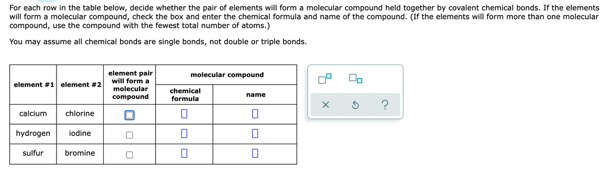 For each row in the table below, decide whether the pair of elements will form a molecular compound held together by covalent chemical bonds. If the elements
will form a molecular compound, check the box and enter the chemical formula and name of the compound. (If the elements will form more than one molecular
compound, use the compound with the fewest total number of atoms.)
You may assume all chemical bonds are single bonds, not double or triple bonds.
element pair
will form a
molecular compound
element #1 element #2
molecular
chemical
name
compound
formula
calcium
chlorine
hydrogen
iodine
sulfur
bromine
