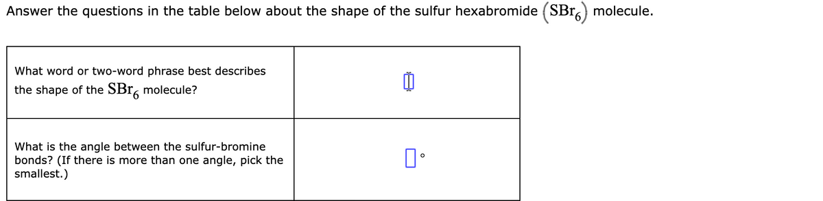 Answer the questions in the table below about the shape of the sulfur hexabromide (SBr.) molecule.
What word or two-word phrase best describes
the shape of the SBr, molecule?
What is the angle between the sulfur-bromine
bonds? (If there is more than one angle, pick the
smallest.)
