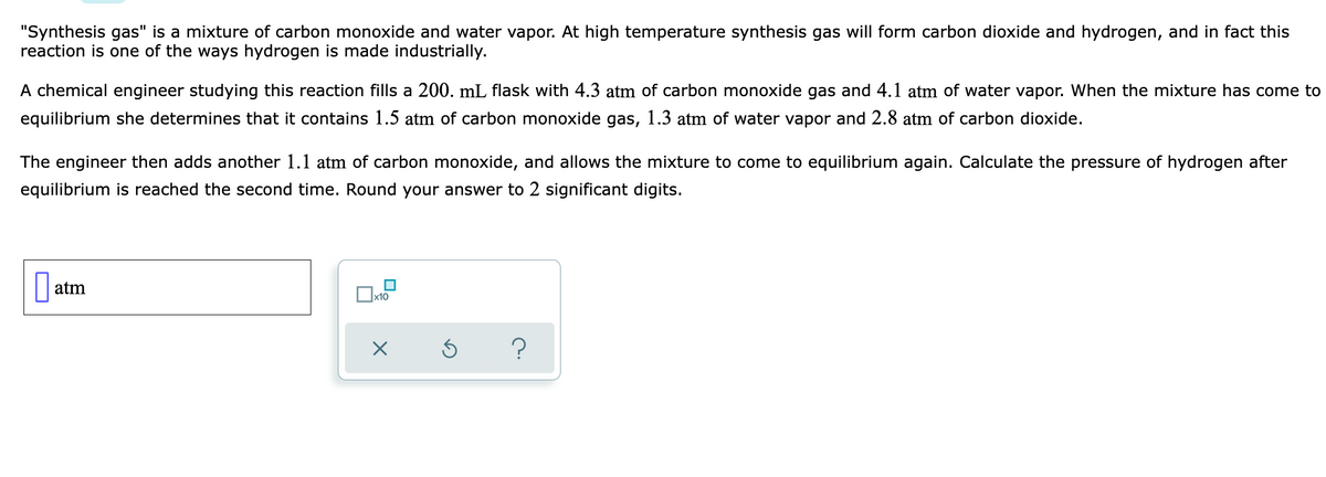 "Synthesis gas" is a mixture of carbon monoxide and water vapor. At high temperature synthesis gas will form carbon dioxide and hydrogen, and in fact this
reaction is one of the ways hydrogen is made industrially.
A chemical engineer studying this reaction fills a 200. mL flask with 4.3 atm of carbon monoxide gas and 4.1 atm of water vapor. When the mixture has come to
equilibrium she determines that it contains 1.5 atm of carbon monoxide gas, 1.3 atm of water vapor and 2.8 atm of carbon dioxide.
The engineer then adds another 1.1 atm of carbon monoxide, and allows the mixture to come to equilibrium again. Calculate the pressure of hydrogen after
equilibrium is reached the second time. Round your answer to 2 significant digits.
atm
x10
O
