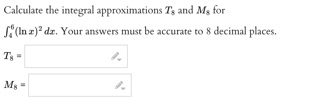 Calculate the integral approximations Tg and Mg for
(In x)² dx. Your answers must be accurate to 8 decimal places.
T8
=
M8
=
FI
→