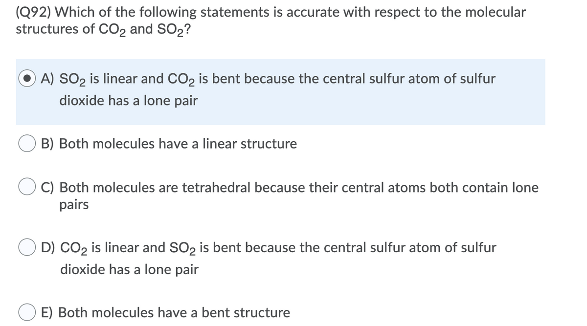 (Q92) Which of the following statements is accurate with respect to the molecular
structures of CO2 and SO2?
A) SO2 is linear and CO2 is bent because the central sulfur atom of sulfur
dioxide has a lone pair
B) Both molecules have a linear structure
C) Both molecules are tetrahedral because their central atoms both contain lone
pairs
D) CO2 is linear and SO2 is bent because the central sulfur atom of sulfur
dioxide has a lone pair
E) Both molecules have a bent structure
