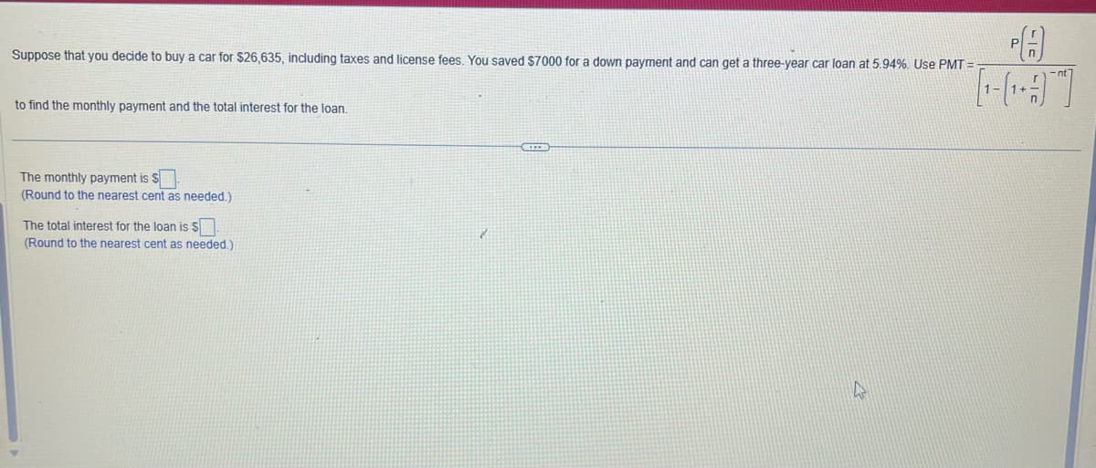 Suppose that you decide to buy a car for $26,635, including taxes and license fees. You saved $7000 for a down payment and can get a three-year car loan at 5.94%. Use PMT=
to find the monthly payment and the total interest for the loan.
The monthly payment is $
(Round to the nearest cent as needed.)
The total interest for the loan is S
(Round to the nearest cent as needed.).
SEED
PA
[¹-¹-]
4