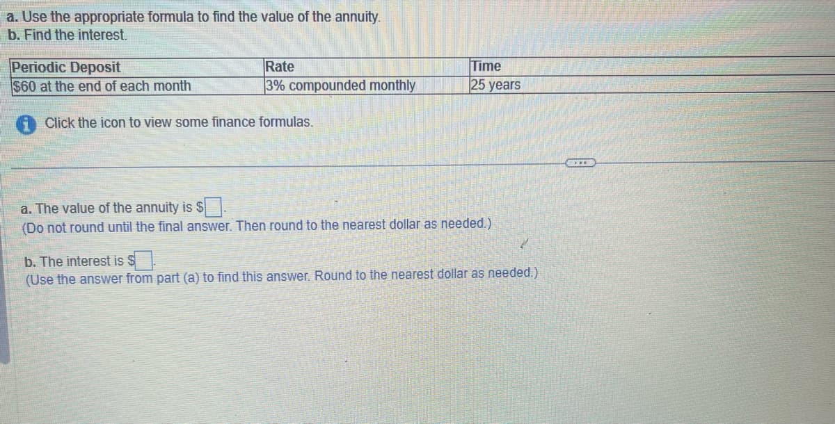 a. Use the appropriate formula to find the value of the annuity.
b. Find the interest.
Periodic Deposit
$60 at the end of each month
Rate
3% compounded monthly
Click the icon to view some finance formulas.
Time
25 years
a. The value of the annuity is $.
(Do not round until the final answer. Then round to the nearest dollar as needed.)
2
b. The interest is $
(Use the answer from part (a) to find this answer. Round to the nearest dollar as needed.)