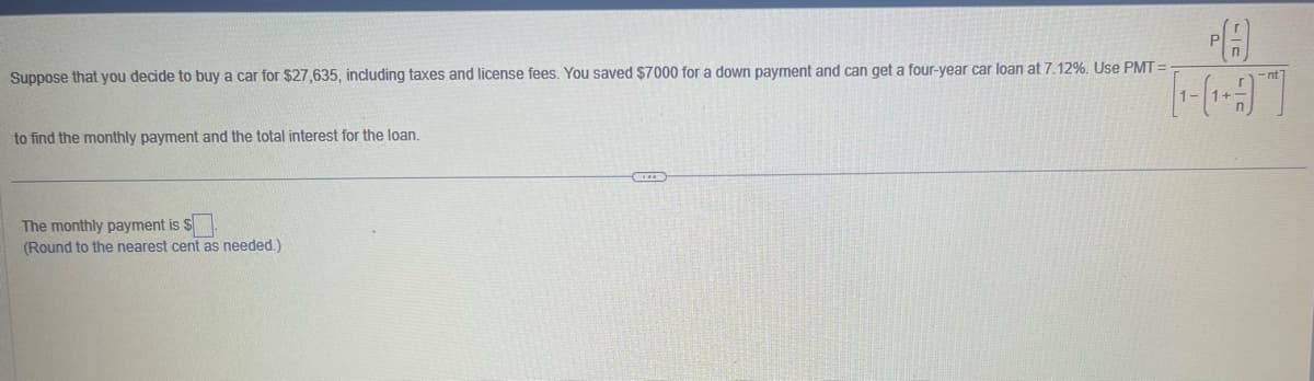 Suppose that you decide to buy a car for $27,635, including taxes and license fees. You saved $7000 for a down payment and can get a four-year car loan at 7.12%. Use PMT=
to find the monthly payment and the total interest for the loan.
The monthly payment is $
(Round to the nearest cent as needed.)
D
PA