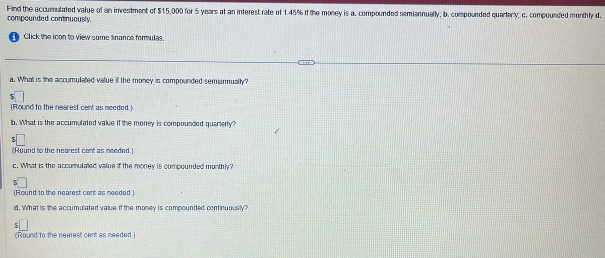 Find the accumulated value of an investment of $15,000 for 5 years at an interest rate of 1.45% if the money is a. compounded semiannually; b. compounded quarterly; c. compounded monthly d.
compounded continuously.
i Click the icon to view some finance formulas.
a. What is the accumulated value if the money is compounded semiannually?
(Round to the nearest cent as needed.)
b. What is the accumulated value if the money is compounded quarterly?
(Round to the nearest cent as needed.)
C. What is the accumulated value if the money is compounded monthly?
S
(Round to the nearest cent as needed.)
d. What is the accumulated value if the money is compounded continuously?
S
(Round to the nearest cent as needed.)