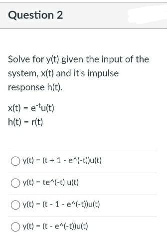 Question 2
Solve for y(t) given the input of the
system, x(t) and it's impulse
response h(t).
x(t) = etu(t)
h(t)= r(t)
y(t) = (t + 1 - e^(-t))u(t)
Oy(t) = te^(-t) u(t)
Oy(t) = (t-1-e^(-t))u(t)
Oy(t) = (t e^(-t))u(t)