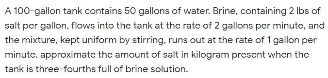 A 100-gallon tank contains 50 gallons of water. Brine, containing 2 Ibs of
salt per gallon, flows into the tank at the rate of 2 gallons per minute, and
the mixture, kept uniform by stirring, runs out at the rate of 1 gallon per
minute. approximate the amount of salt in kilogram present when the
tank is three-fourths full of brine solution.
