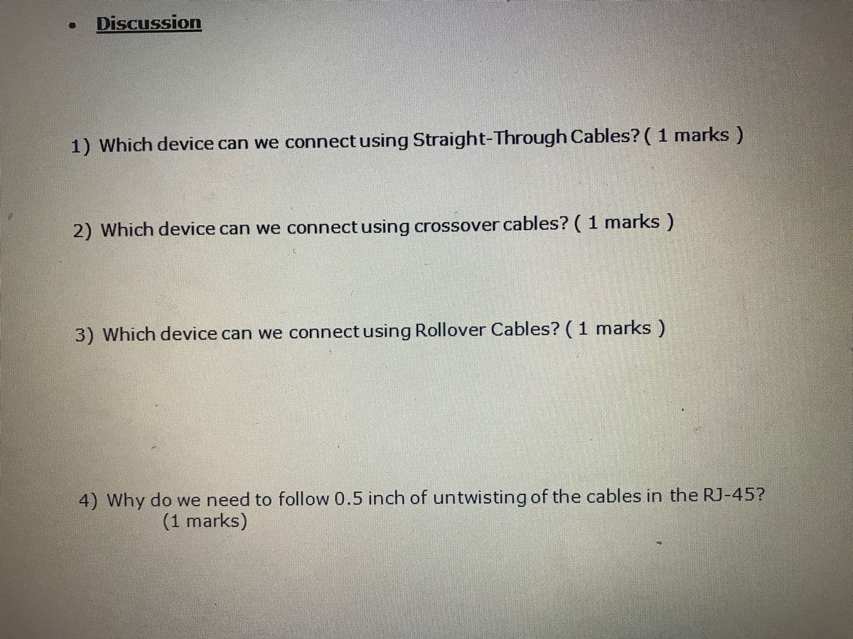 Discussion
1) Which device can we connectusing Straight-Through Cables? ( 1 marks)
2) Which device can we connect using crossover cables? ( 1 marks)
3) Which device can we connect using Rollover Cables? ( 1 marks)
4) Why do we need to follow 0.5 inch of untwisting of the cables in the RJ-45?
(1 marks)
