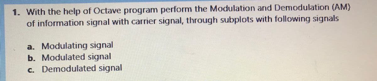 1. With the help of Octave program perform the Modulation and Demodulation (AM)
of information signal with carrier signal, through subplots with following signals
a. Modulating signal
b. Modulated signal
c. Demodulated signal
