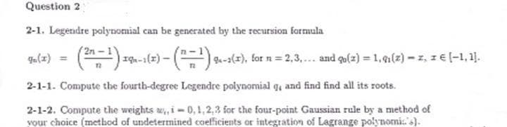 Question 2
2-1. Legendre polynomial can be generated by the recursion formula
ga(2) = () zg-1(-) - () -1(2), for n = 2,3,. and go(z) = 1,(2) -z, z € (-1, 1].
| 9-2(=
2-1-1. Compute the fourth-degree Legendre polynomial ge and find find all its roots.
2-1-2. Compute the weights w, i-0, 1,2,3 for the four-point Gaussian rule by a method of
vour choice (metbod of undetermined coefficients or integration of Lagrange polynomi.'s).
