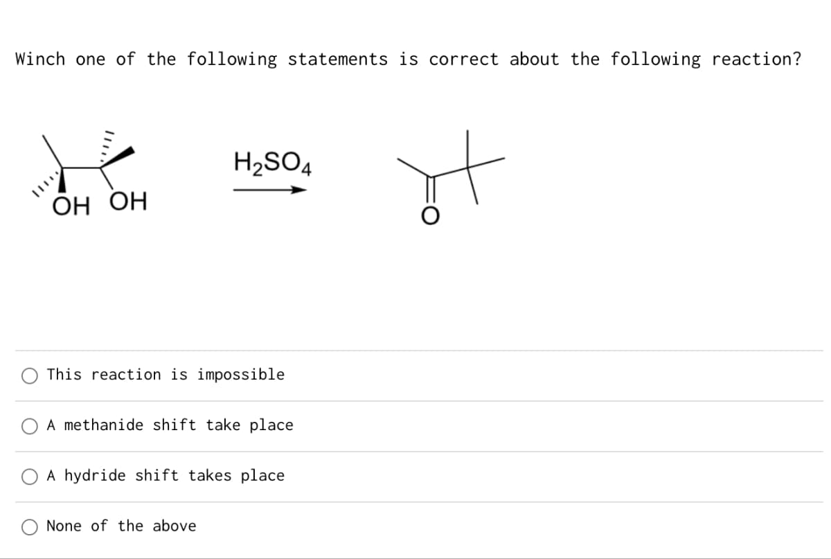 Winch one of the following statements is correct about the following reaction?
H2SO4
OH OH
This reaction is impossible
A methanide shift take place
A hydride shift takes place
None of the above