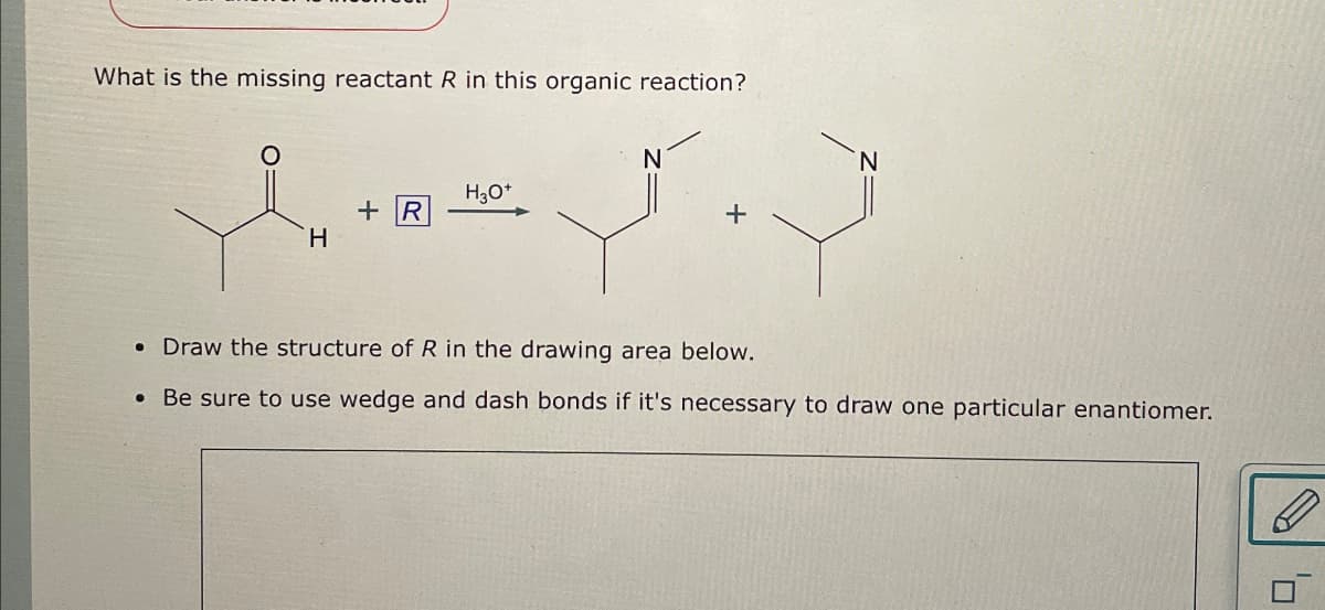 What is the missing reactant R in this organic reaction?
N
H3O+
+ R
+
H
• Draw the structure of R in the drawing area below.
Be sure to use wedge and dash bonds if it's necessary to draw one particular enantiomer.
ם