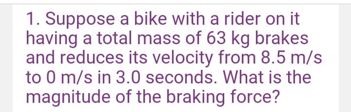 1. Suppose a bike with a rider on it.
having a total mass of 63 kg brakes
and reduces its velocity from 8.5 m/s
to 0 m/s in 3.0 seconds. What is the
magnitude of the braking force?