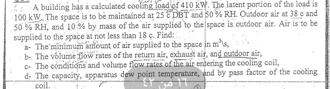 A building has a calculated cooling load of 410 kW. The latent portion of the load is
100 kW. The space is to be maintained at 25 C DBT and 50% RH. Outdoor air at 38 c and
50% RH, and 10% by mass of the air supplied to the space is outdoor air. Air is to be
supplied to the space at not less than 18 c. Find::
S
a- The minimum amount of air supplied to the space in m³\s,
b- The volume flow rates of the return air, exhaust air, and outdoor air,
c- The conditions and volume flow rates of the air entering the cooling coil,
d- The capacity, apparatus dew point temperature, and by pass factor of the cooling
coil.