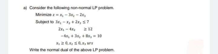 a) Consider the following non-normal LP problem.
Minimize z = x₁ - 3x₂ - 2x3
Subject to 3x₁ - x₂ + 2x₂ ≤7
2x14x2
212
-4x₂ + 3x₂ + 8x = 10
X₁ ≥ 0, X₂ ≤ 0, x3 urs
Write the normal dual of the above LP problem.