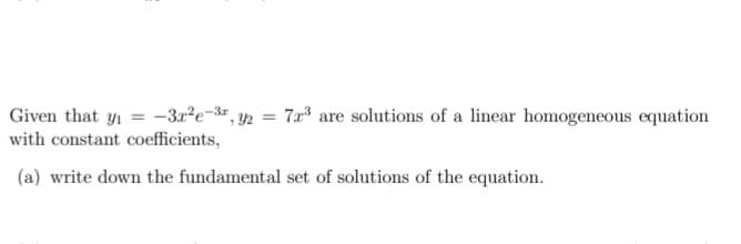 Given that y1 = -3r?e-3#, y2 = 7r3 are solutions of a linear homogeneous equation
with constant coefficients,
(a) write down the fundamental set of solutions of the equation.
