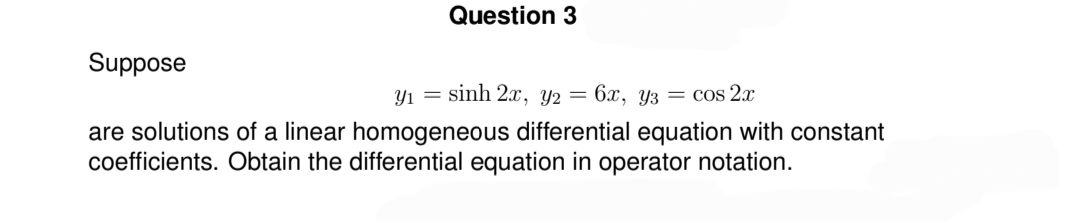 Question 3
Suppose
y₁ = sinh 2x, y2 = 6x, y3 = cos 2x
are solutions of a linear homogeneous differential equation with constant
coefficients. Obtain the differential equation in operator notation.