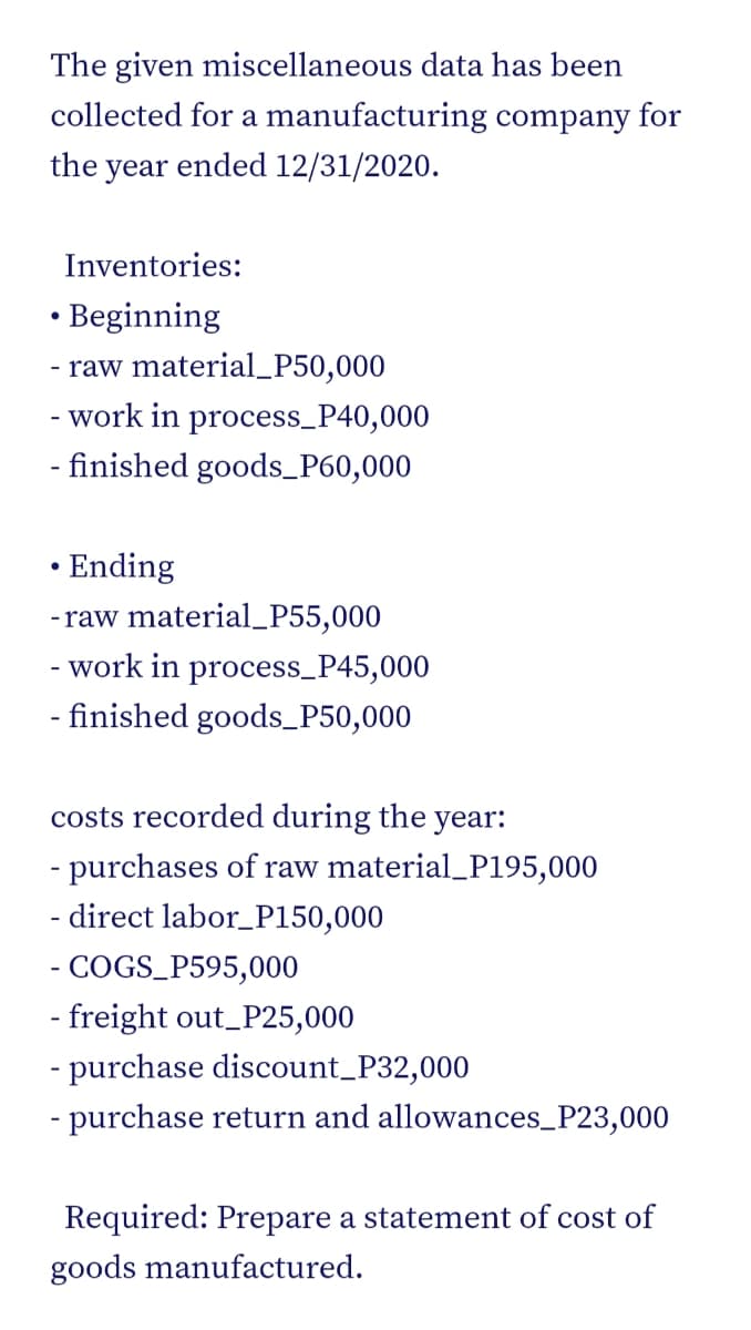 The given miscellaneous data has been
collected for a manufacturing company for
the year ended 12/31/2020.
Inventories:
• Beginning
- raw material_P50,000
- work in process_P40,000
- finished goods_P60,000
• Ending
-raw material_P55,000
- work in process_P45,000
- finished goods_P50,000
costs recorded during the year:
- purchases of raw material_P195,000
- direct labor_P150,000
- COGS_P595,000
- freight out_P25,000
- purchase discount_P32,000
- purchase return and allowances_P23,000
Required: Prepare a statement of cost of
goods manufactured.
