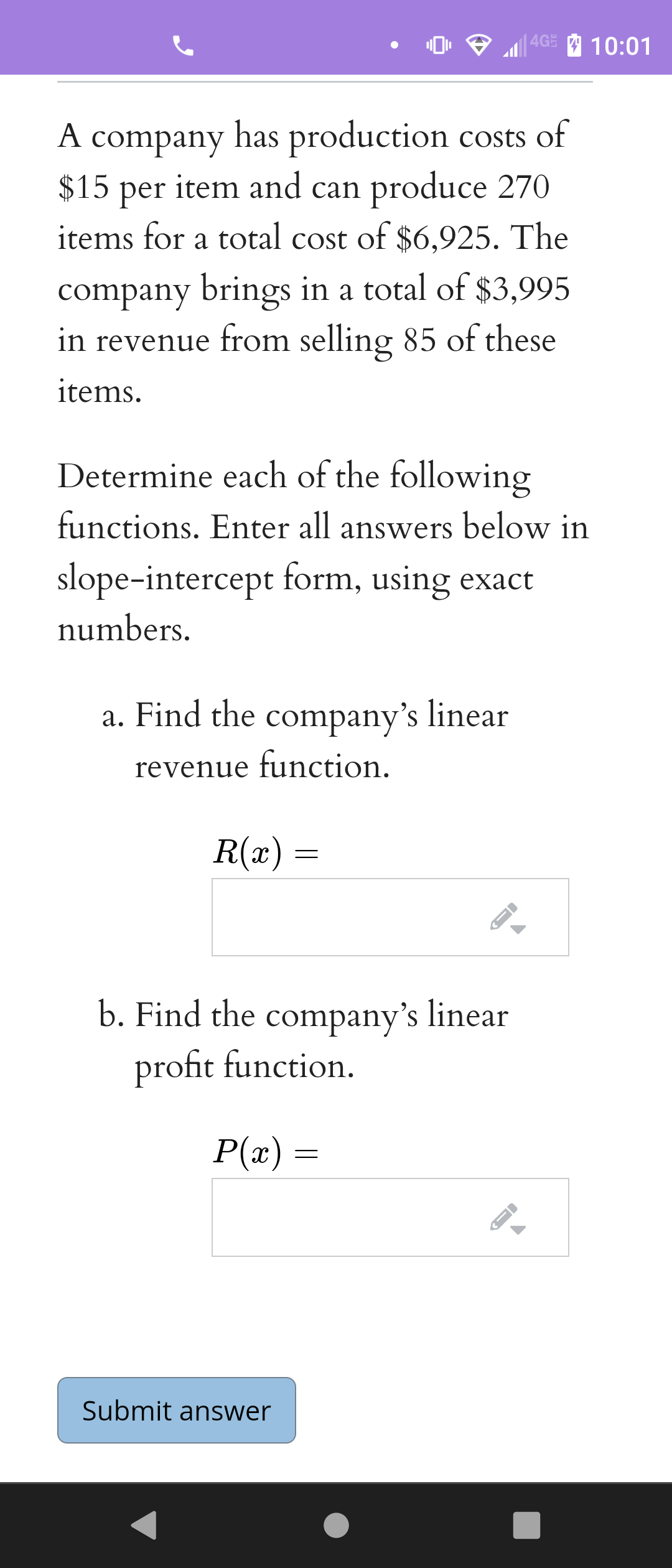 4GE
10:01
A company has production costs of
item and can produce 270
$15
per
items for a total cost of $6,925. The
company brings in a total of $3,995
in revenue from selling 85 of these
items.
Determine each of the following
functions. Enter all answers below in
slope-intercept form, using exact
numbers.
a. Find the company's linear
revenue function.
R(x)
b. Find the company's linear
profit function.
P(x)
Submit answer
