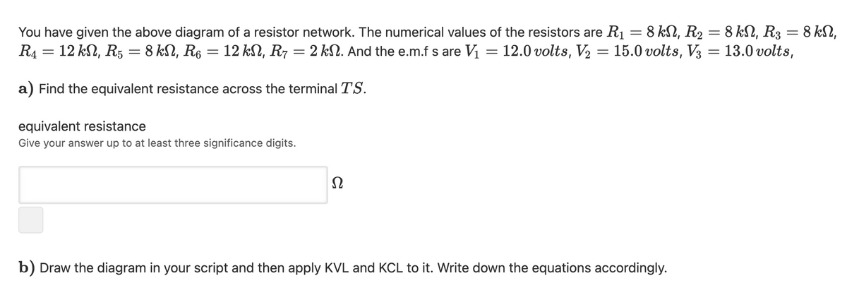 You have given the above diagram of a resistor network. The numerical values of the resistors are R1 = 8 kN, R2 = 8 k, R3 = 8 kN,
R4 = 12 kN, R5 = 8 kN, R6 = 12 kN, R7 = 2 kSN. And the e.m.f s are V1 = 12.0 volts, V2
15.0 volts, V3 = 13.0 volts,
a) Find the equivalent resistance across the terminal TS.
equivalent resistance
Give your answer up to at least three significance digits.
Ω
b) Draw the diagram in your script and then apply KVL and KCL to it. Write down the equations accordingly.
