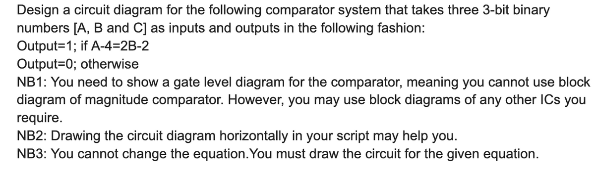 Design a circuit diagram for the following comparator system that takes three 3-bit binary
numbers [A, B and C] as inputs and outputs in the following fashion:
Output=1; if A-4=2B-2
Output=0; otherwise
NB1: You need to show a gate level diagram for the comparator, meaning you cannot use block
diagram of magnitude comparator. However, you may use block diagrams of any other ICs you
require.
NB2: Drawing the circuit diagram horizontally in your script may help you.
NB3: You cannot change the equation. You must draw the circuit for the given equation.
