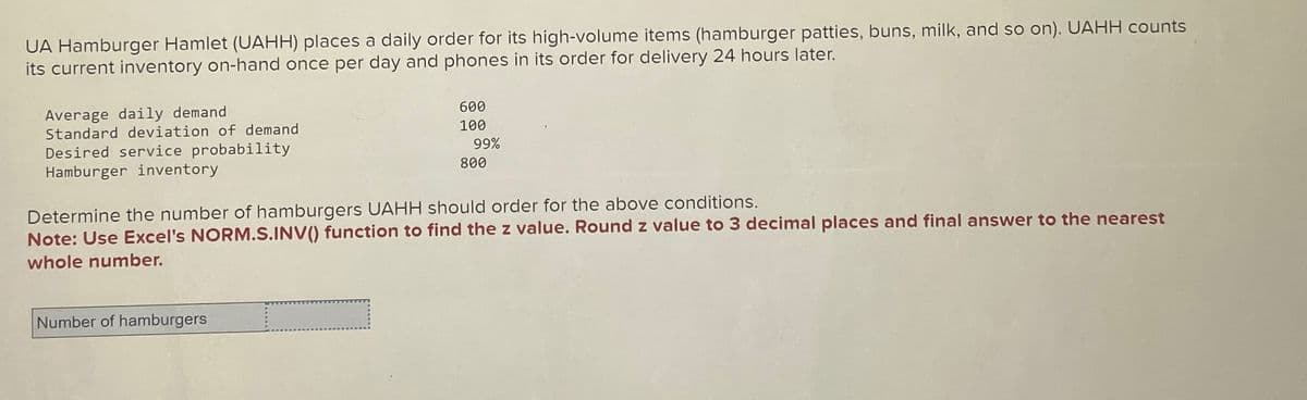 UA Hamburger Hamlet (UAHH) places a daily order for its high-volume items (hamburger patties, buns, milk, and so on). UAHH counts
its current inventory on-hand once per day and phones in its order for delivery 24 hours later.
Average daily demand
Standard deviation of demand
Desired service probability
Hamburger inventory
600
100
99%
800
Determine the number of hamburgers UAHH should order for the above conditions.
Note: Use Excel's NORM.S.INV() function to find the z value. Round z value to 3 decimal places and final answer to the nearest
whole number.
Number of hamburgers