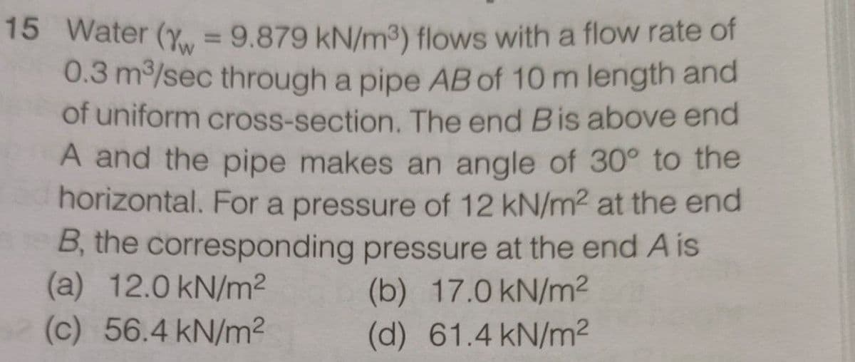 15 Water (Y = 9.879 kN/m³) flows with a flow rate of
0.3 m/sec through a pipe AB of 10 m length and
of uniform cross-section. The end Bis above end
A and the pipe makes an angle of 30° to the
horizontal. For a pressure of 12 kN/m2 at the end
B, the corresponding pressure at the end A is
(a) 12.0 kN/m2
(c) 56.4 kN/m2
(b) 17.0 kN/m?
(d) 61.4 kN/m2
