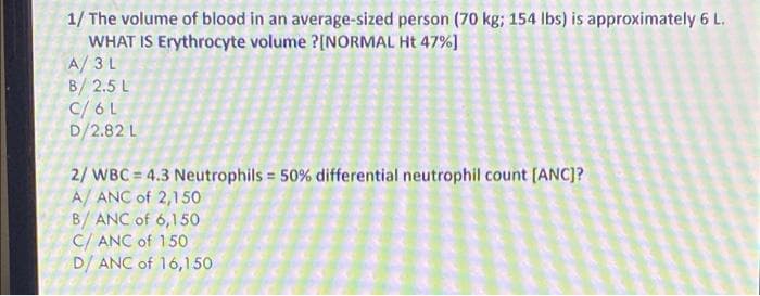 1/ The volume of blood in an average-sized person (70 kg; 154 Ibs) is approximately 6 L.
WHAT IS Erythrocyte volume ?[NORMAL Ht 47%]
A/ 3 L
B/ 2.5 L
C/6L
D/2.82 L
2/ WBC = 4.3 Neutrophils = 50% differential neutrophil count [ANC]?
A/ ANC of 2,150
B/ ANC of 6,150
C/ ANC of 150
D/ ANC of 16,1 50
