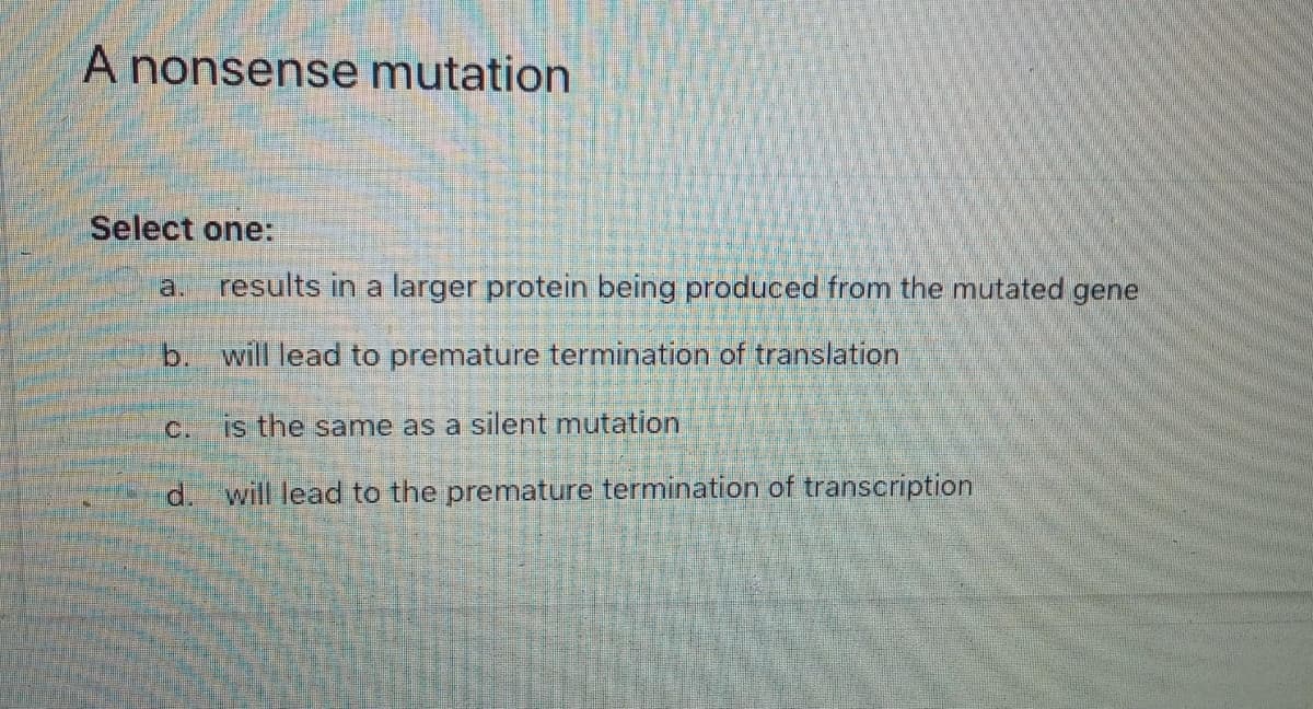 A nonsense mutation
Select one:
a.
results in a larger protein being produced from the mutated gene
b. will lead to premature termination of translation
c.
is the same as a silent mutation
d. will lead to the premature termination of transcription
