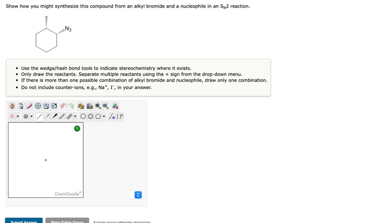 Show how you might synthesize this compound from an alkyl bromide and a nucleophile in an SN2 reaction.
/
من
• Use the wedge/hash bond tools to indicate stereochemistry where it exists.
• Only draw the reactants. Separate multiple reactants using the + sign from the drop-down menu.
• If there is more than one possible combination of alkyl bromide and nucleophile, draw only one combination.
• Do not include counter-ions, e.g.,
Na+, I, in your answer.
Submit Answer
N3
?
ChemDoodle
Retry Entire Group
▼n
n [ ]#
8 more group attempts remaining