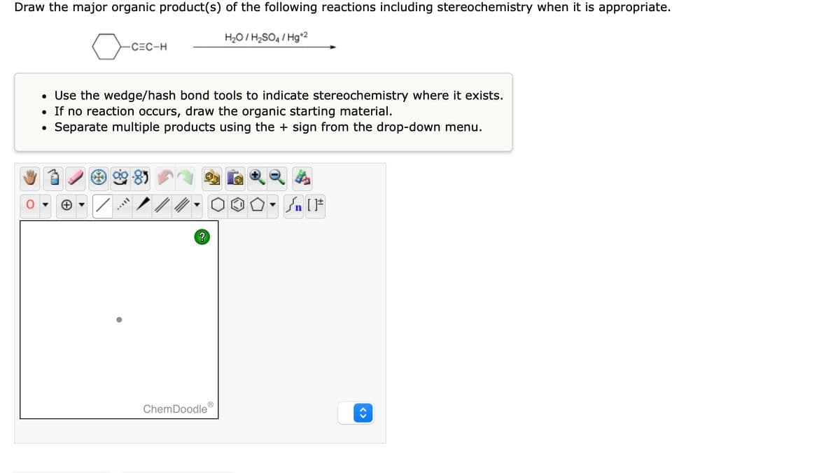 Draw the major organic product(s) of the following reactions including stereochemistry when it is appropriate.
o
●
-C=C-H
• Use the wedge/hash bond tools to indicate stereochemistry where it exists.
• If no reaction occurs, draw the organic starting material.
Separate multiple products using the + sign from the drop-down menu.
?
H₂O/H₂SO4/Hg+2
ChemDoodleⓇ
#[ ] در
00- Sn