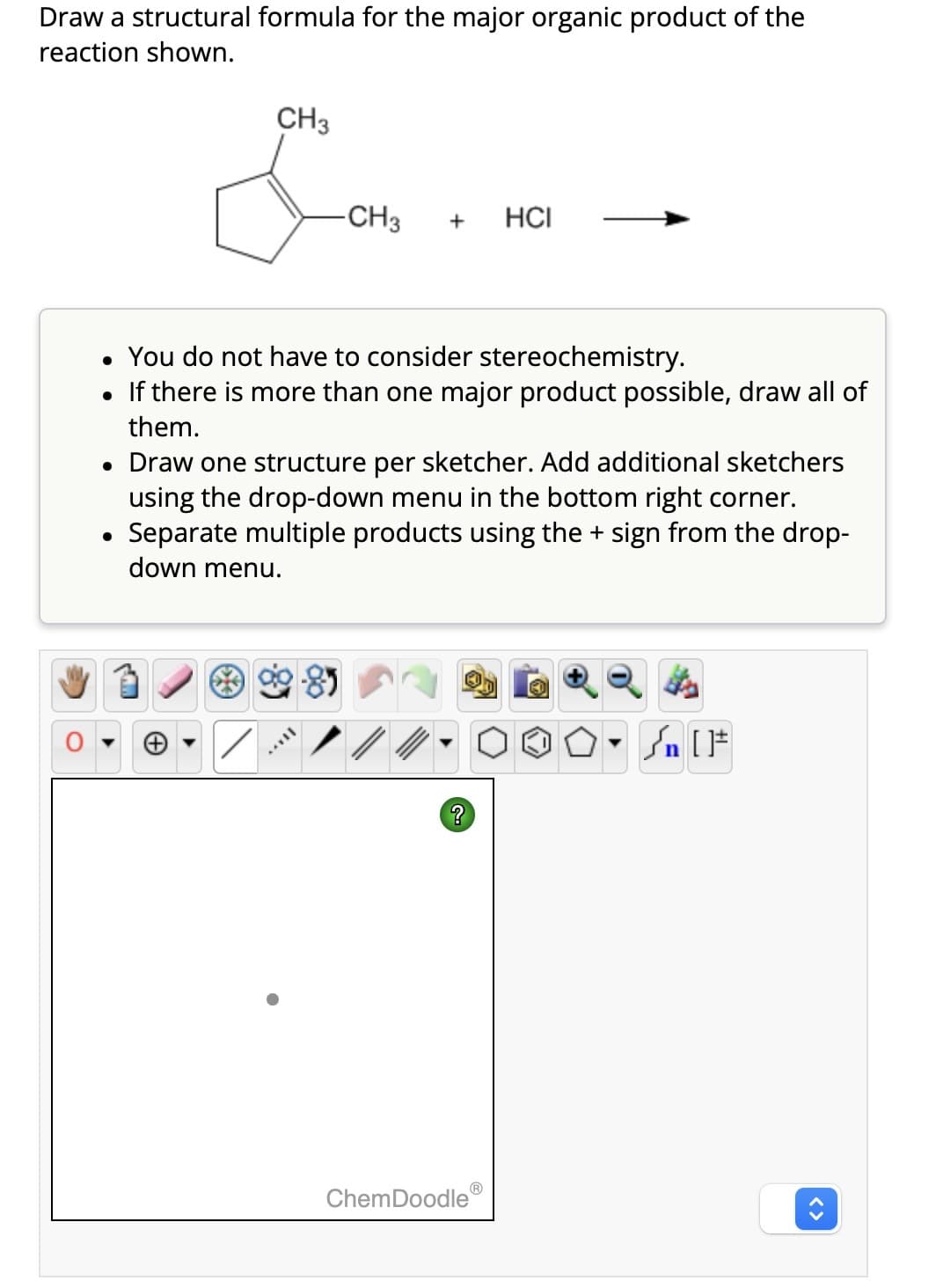 Draw a structural formula for the major organic product of the
reaction shown.
CH3
-CH3 + HCI
• You do not have to consider stereochemistry.
• If there is more than one major product possible, draw all of
them.
• Draw one structure per sketcher. Add additional sketchers
using the drop-down menu in the bottom right corner.
Separate multiple products using the + sign from the drop-
down menu.
TAYY
?
ChemDoodle
- Sn [F
