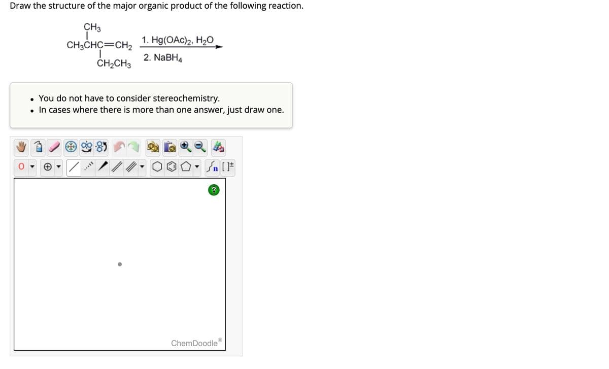 Draw the structure of the major organic product of the following reaction.
CH3
Ī
CH3CHC=CH2
I
CH₂CH3
1. Hg(OAc)2, H₂O
2. NaBH4
• You do not have to consider stereochemistry.
• In cases where there is more than one answer, just draw one.
MAVIL
Jn [F
ChemDoodleⓇ