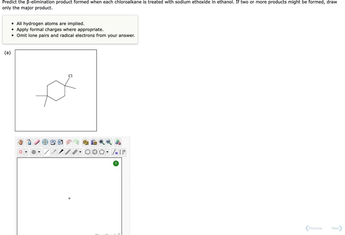 Predict the B-elimination product formed when each chloroalkane is treated with sodium ethoxide in ethanol. If two or more products might be formed, draw
only the major product.
(a)
• All hydrogen atoms are implied.
• Apply formal charges where appropriate.
• Omit lone pairs and radical electrons from your answer.
ITAYY
Cl
#[ ] در
• Sn
Ⓡ
Previous
Next